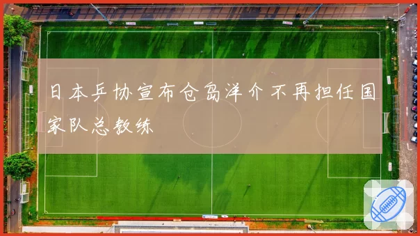 日本乒协宣布仓岛洋介不再担任国家队总教练