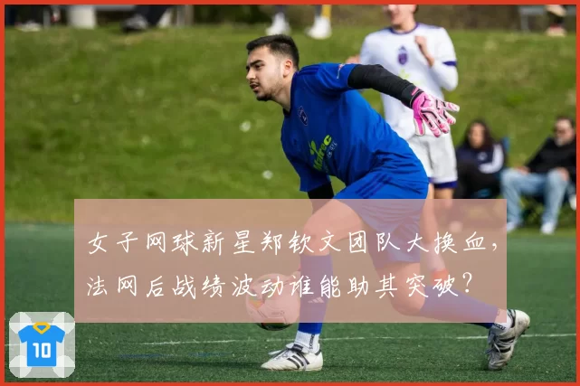 女子网球新星郑钦文团队大换血，法网后战绩波动谁能助其突破？