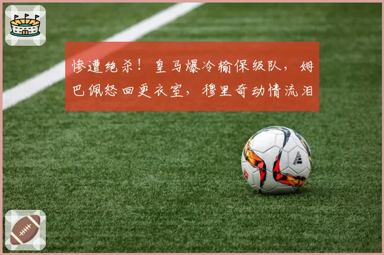 惨遭绝杀！皇马爆冷输保级队，姆巴佩怒回更衣室，穆里奇动情流泪