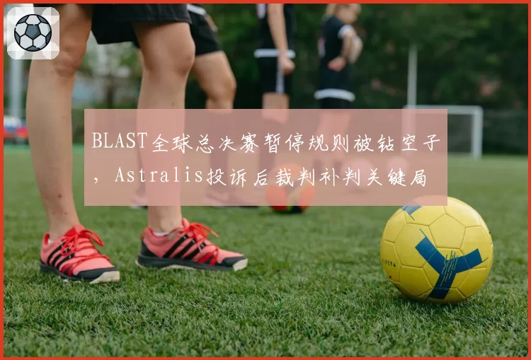 BLAST全球总决赛暂停规则被钻空子，Astralis投诉后裁判补判关键局引众怒