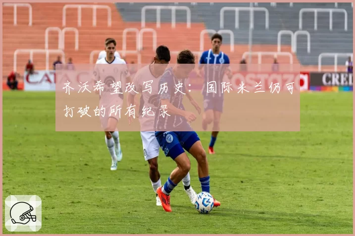 齐沃希望改写历史：国际米兰仍可打破的所有纪录