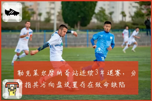 勒克莱尔摩纳哥站连续3年退赛，分析指其方向盘设置存在致命缺陷