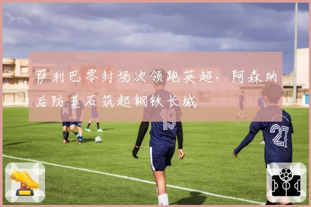 萨利巴零封场次领跑英超，阿森纳后防基石筑起钢铁长城