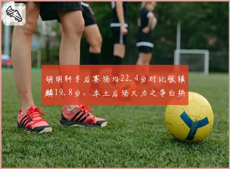 胡明轩季后赛场均22.4分对比张镇麟19.8分，本土后场火力之争白热化