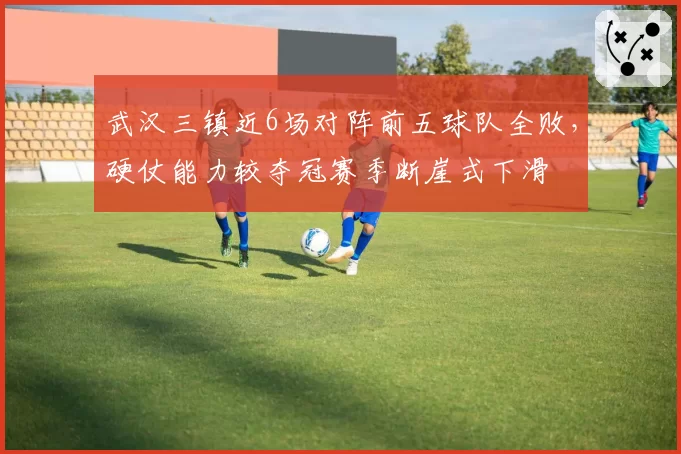 武汉三镇近6场对阵前五球队全败,硬仗能力较夺冠赛季断崖式下滑