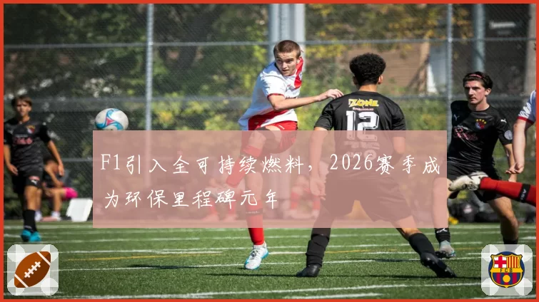 F1引入全可持续燃料，2026赛季成为环保里程碑元年