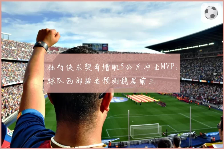 独行侠东契奇增肌5公斤冲击MVP，球队西部排名预测稳居前三