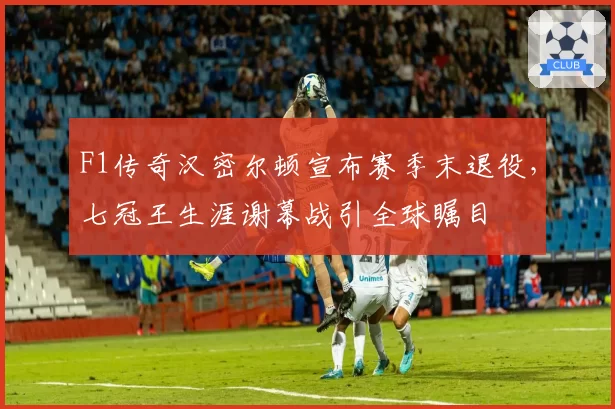 F1传奇汉密尔顿宣布赛季末退役，七冠王生涯谢幕战引全球瞩目