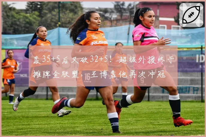 轰35+5后又砍32+5！超级外援终于摊牌全联盟，王博靠他再次冲冠