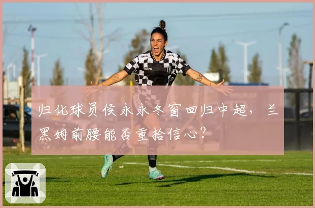归化球员侯永永冬窗回归中超，兰黑姆前腰能否重拾信心？