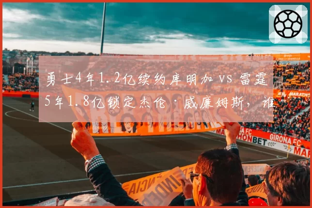 勇士4年1.2亿续约库明加 vs 雷霆5年1.8亿锁定杰伦·威廉姆斯，谁更值？