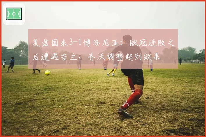 复盘国米3-1博洛尼亚：欧冠连败之后遭遇苦主，齐沃调整起到效果