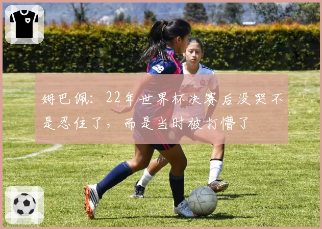 姆巴佩：22年世界杯决赛后没哭不是忍住了，而是当时被打懵了