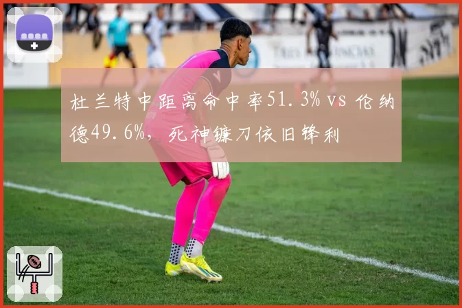 杜兰特中距离命中率51.3% vs 伦纳德49.6%,死神镰刀依旧锋利