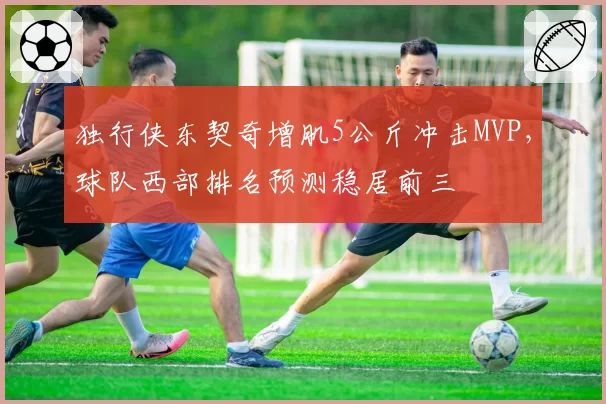 独行侠东契奇增肌5公斤冲击MVP,球队西部排名预测稳居前三