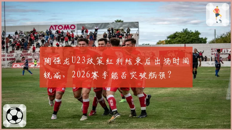 陶强龙U23政策红利结束后出场时间锐减,2026赛季能否突破瓶颈?