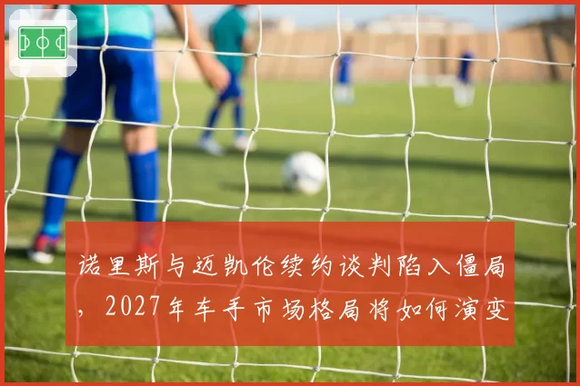 诺里斯与迈凯伦续约谈判陷入僵局,2027年车手市场格局将如何演变?