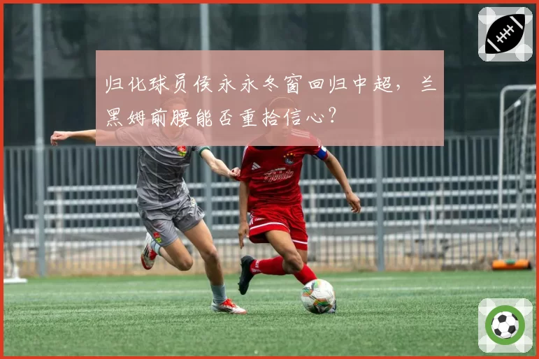 归化球员侯永永冬窗回归中超，兰黑姆前腰能否重拾信心？