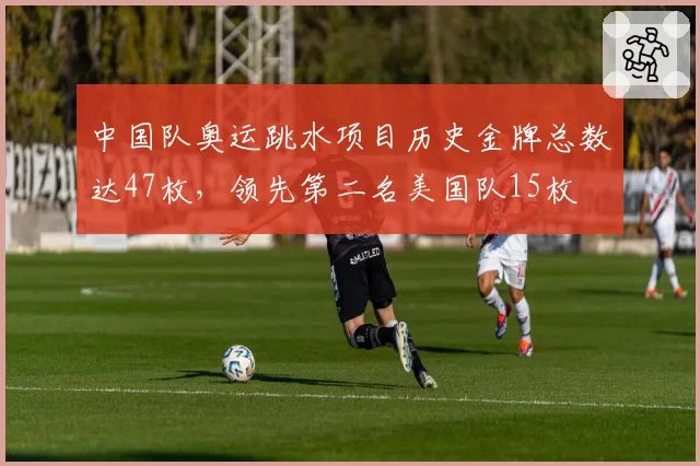中国队奥运跳水项目历史金牌总数达47枚，领先第二名美国队15枚