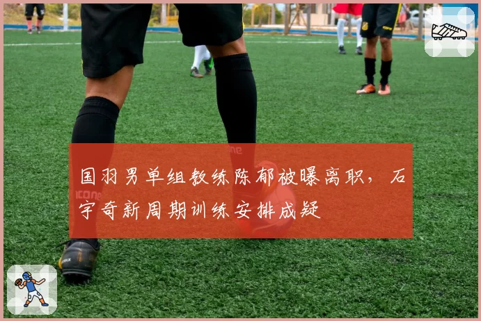 国羽男单组教练陈郁被曝离职,石宇奇新周期训练安排成疑