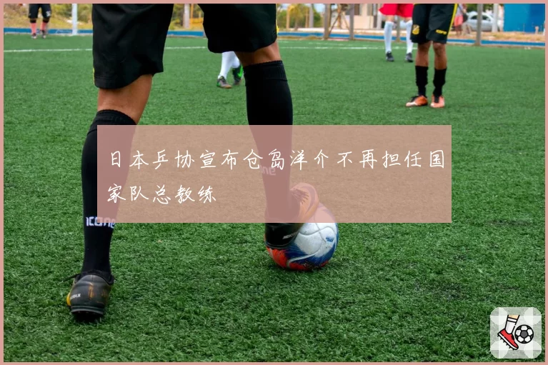 日本乒协宣布仓岛洋介不再担任国家队总教练