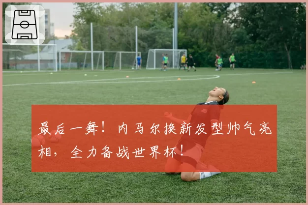 最后一舞！内马尔换新发型帅气亮相，全力备战世界杯！