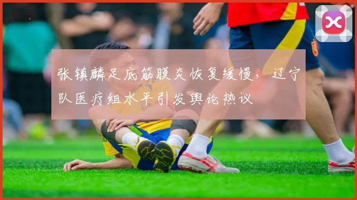张镇麟足底筋膜炎恢复缓慢，辽宁队医疗组水平引发舆论热议