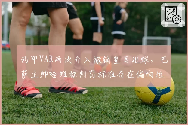 西甲VAR两次介入撤销皇马进球,巴萨主帅哈维称判罚标准存在偏向性