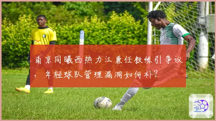 南京同曦西热力江兼任教练引争议,年轻球队管理漏洞如何补?
