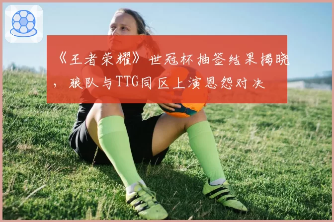 《王者荣耀》世冠杯抽签结果揭晓,狼队与TTG同区上演恩怨对决