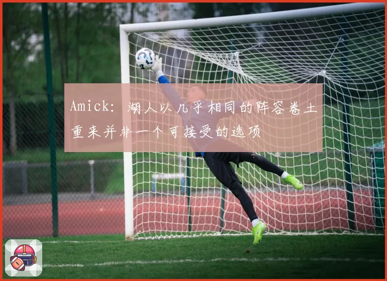 Amick：湖人以几乎相同的阵容卷土重来并非一个可接受的选项