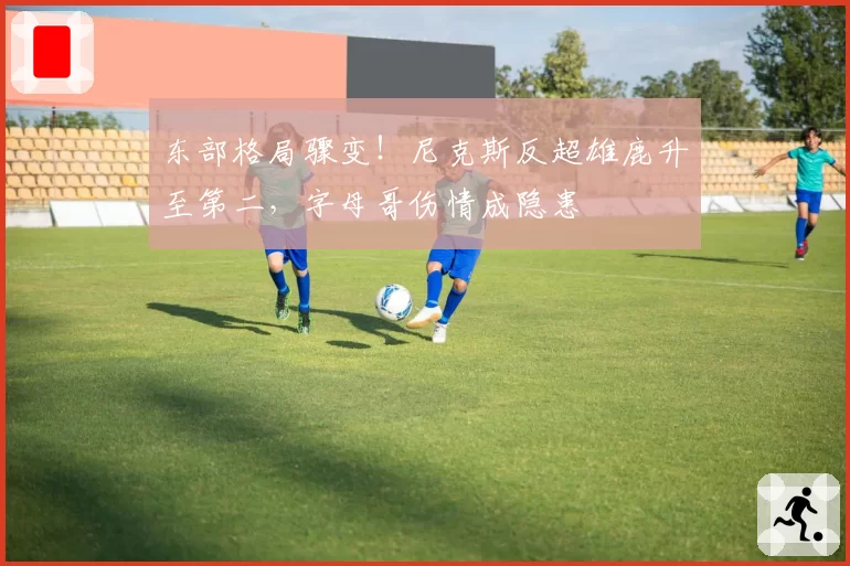 东部格局骤变！尼克斯反超雄鹿升至第二，字母哥伤情成隐患