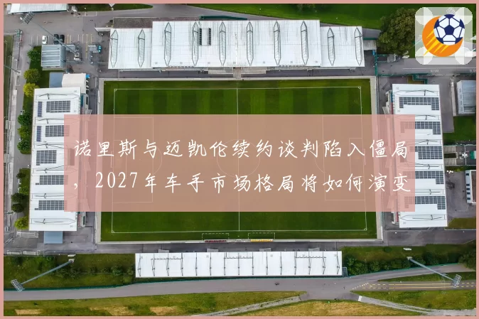 诺里斯与迈凯伦续约谈判陷入僵局,2027年车手市场格局将如何演变?