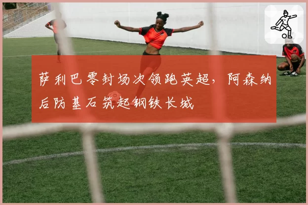 萨利巴零封场次领跑英超，阿森纳后防基石筑起钢铁长城