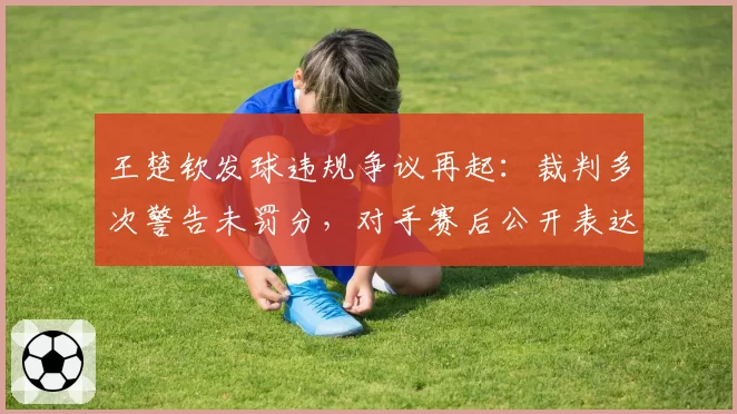 王楚钦发球违规争议再起：裁判多次警告未罚分，对手赛后公开表达不满