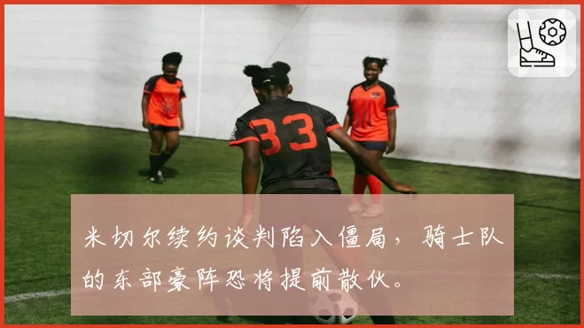 米切尔续约谈判陷入僵局，骑士队的东部豪阵恐将提前散伙。