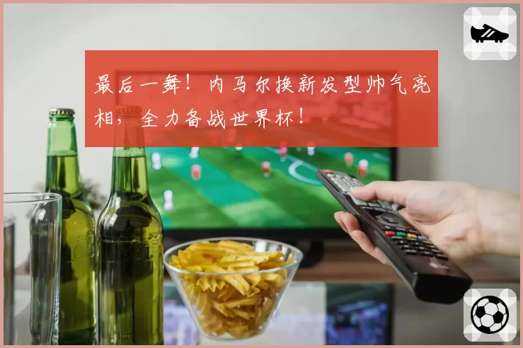 最后一舞！内马尔换新发型帅气亮相，全力备战世界杯！