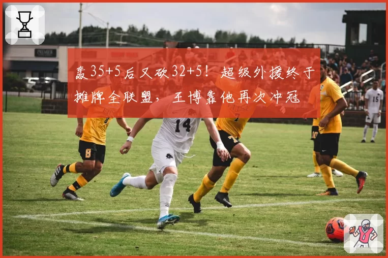 轰35+5后又砍32+5！超级外援终于摊牌全联盟，王博靠他再次冲冠