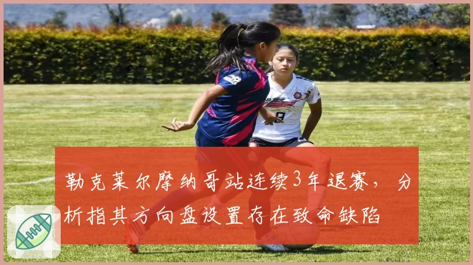 勒克莱尔摩纳哥站连续3年退赛，分析指其方向盘设置存在致命缺陷