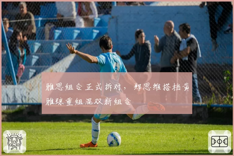 雅思组合正式拆对,郑思维搭档黄雅琼重组混双新组合
