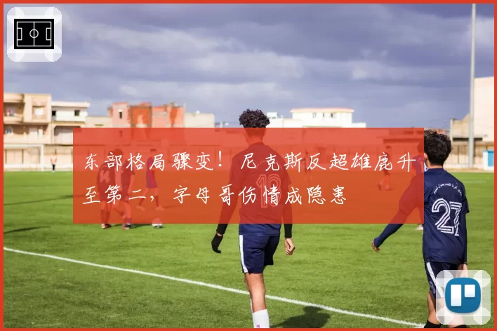 东部格局骤变！尼克斯反超雄鹿升至第二，字母哥伤情成隐患