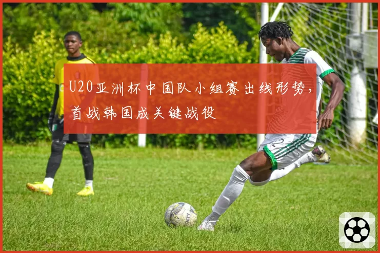 U20亚洲杯中国队小组赛出线形势,首战韩国成关键战役