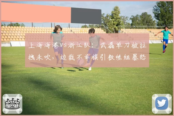 上海海港vs浙江队:武磊单刀被拉拽未吹,边裁不举旗引教练组暴怒?