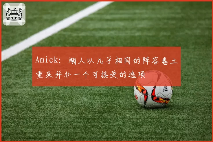 Amick：湖人以几乎相同的阵容卷土重来并非一个可接受的选项