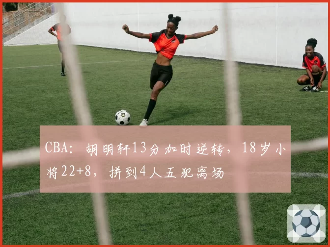 CBA：胡明轩13分加时逆转，18岁小将22+8，拼到4人五犯离场