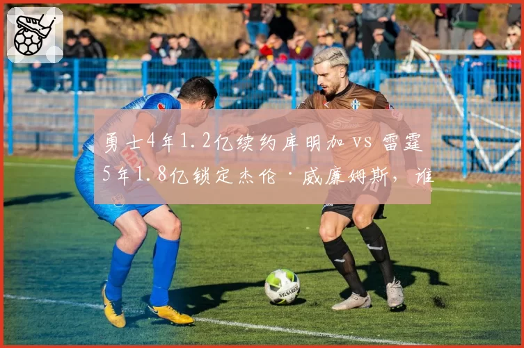 勇士4年1.2亿续约库明加 vs 雷霆5年1.8亿锁定杰伦·威廉姆斯，谁更值？