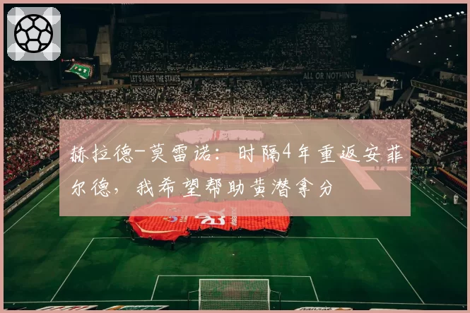 赫拉德-莫雷诺：时隔4年重返安菲尔德，我希望帮助黄潜拿分