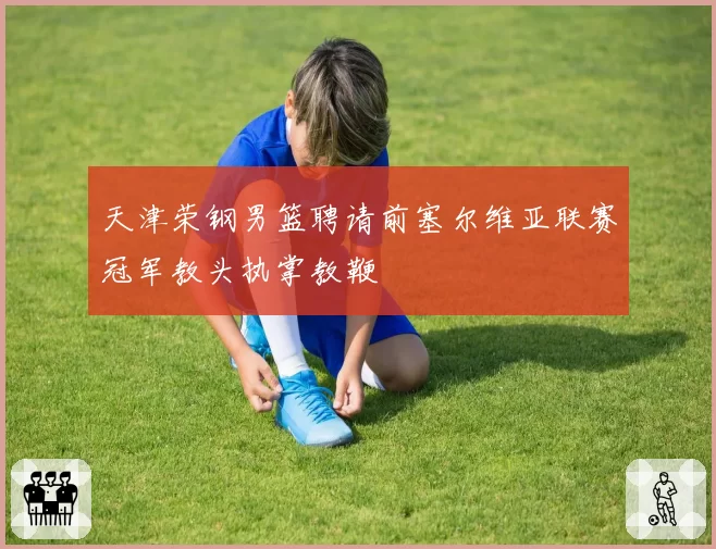 天津荣钢男篮聘请前塞尔维亚联赛冠军教头执掌教鞭