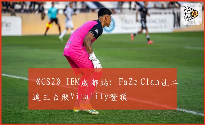 《CS2》IEM成都站：FaZe Clan让二追三击败Vitality登顶