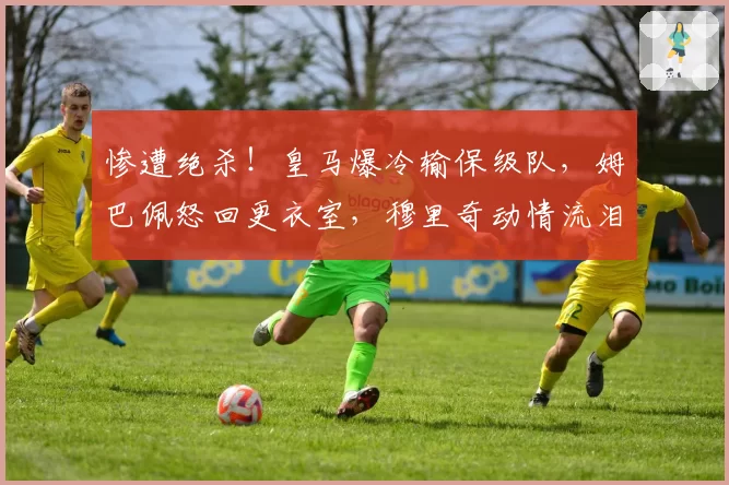 惨遭绝杀！皇马爆冷输保级队，姆巴佩怒回更衣室，穆里奇动情流泪